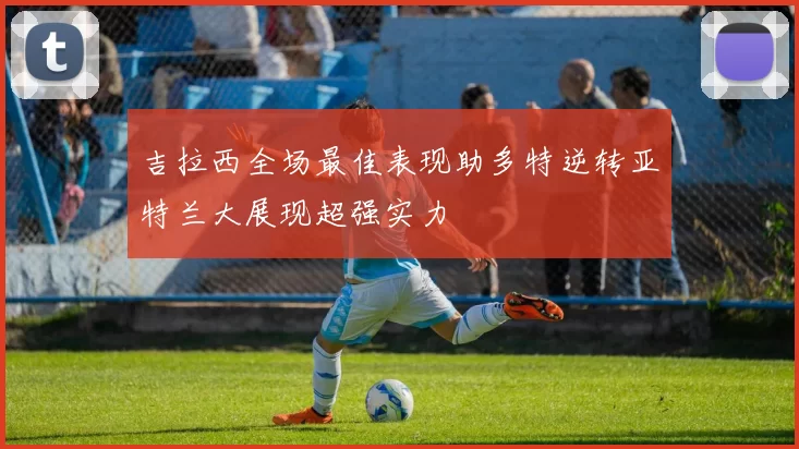 吉拉西全场最佳表现助多特逆转亚特兰大展现超强实力