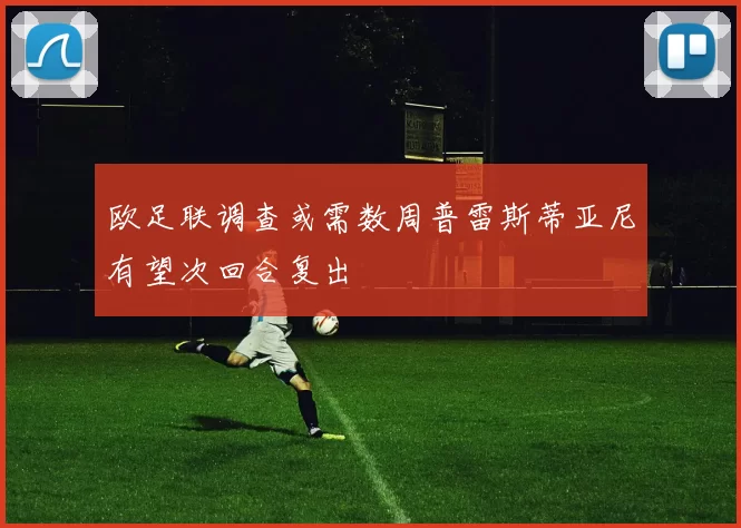欧足联调查或需数周普雷斯蒂亚尼有望次回合复出