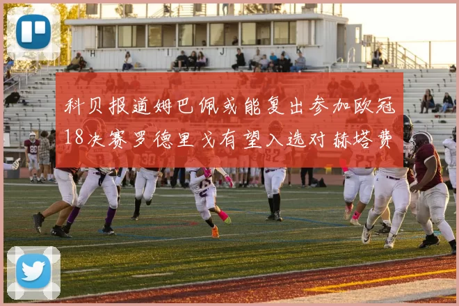 科贝报道姆巴佩或能复出参加欧冠18决赛罗德里戈有望入选对赫塔费大名单