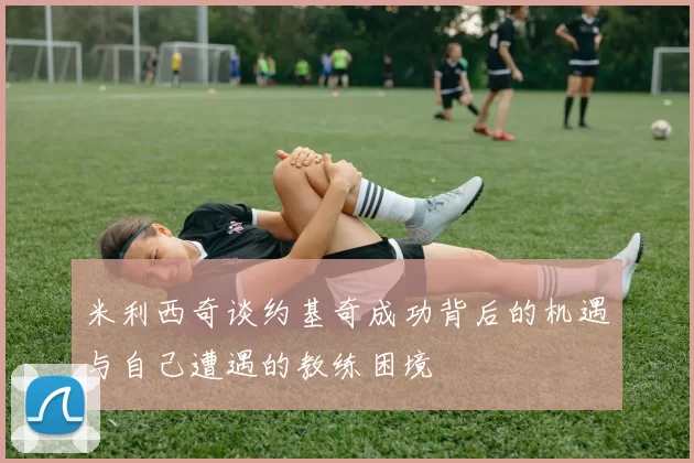 米利西奇谈约基奇成功背后的机遇与自己遭遇的教练困境