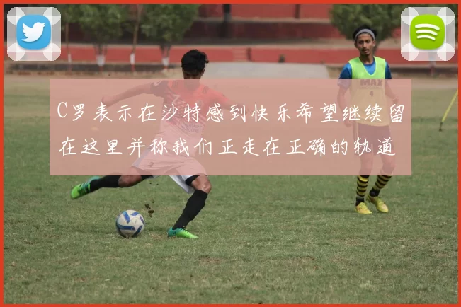 C罗表示在沙特感到快乐希望继续留在这里并称我们正走在正确的轨道上