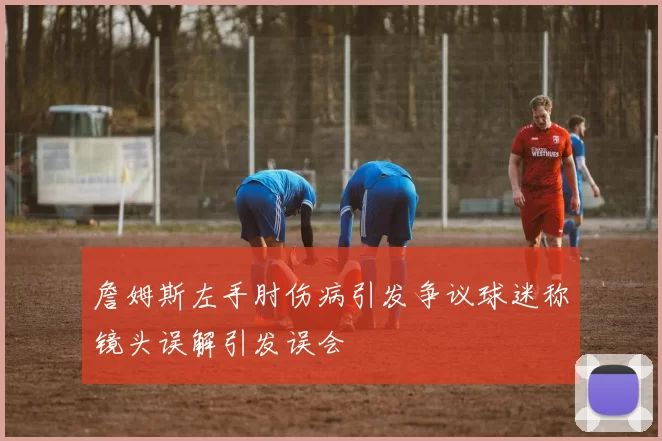 詹姆斯左手肘伤病引发争议球迷称镜头误解引发误会