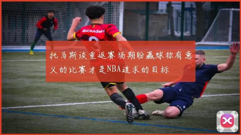 托马斯谈重返赛场期盼赢球称有意义的比赛才是NBA追求的目标