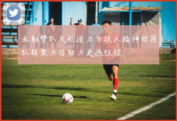 米勒赞队友创造力与投入精神称团队凝聚力将助力更远征程