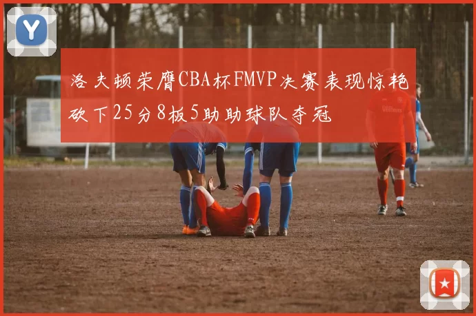 洛夫顿荣膺CBA杯FMVP决赛表现惊艳砍下25分8板5助助球队夺冠