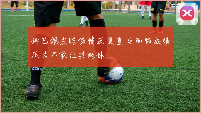 姆巴佩左膝伤情反复皇马面临成绩压力不敢让其轮休