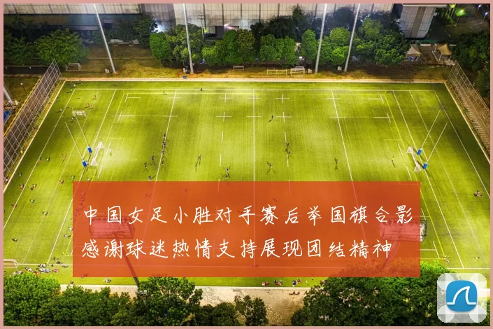 中国女足小胜对手赛后举国旗合影感谢球迷热情支持展现团结精神