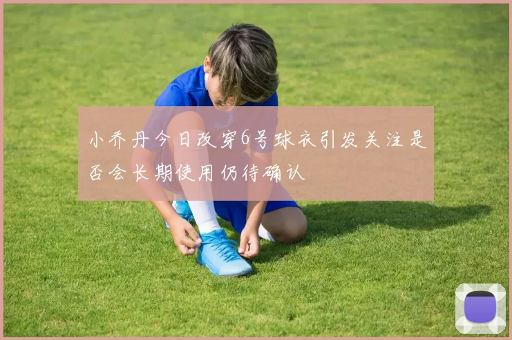 小乔丹今日改穿6号球衣引发关注是否会长期使用仍待确认