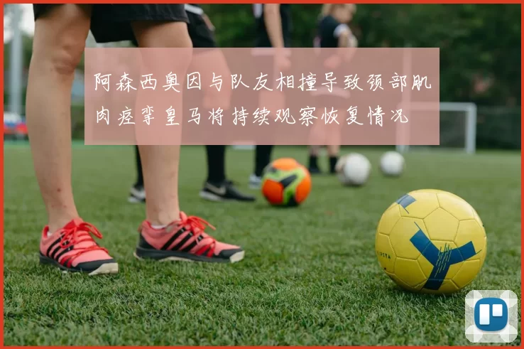 阿森西奥因与队友相撞导致颈部肌肉痉挛皇马将持续观察恢复情况