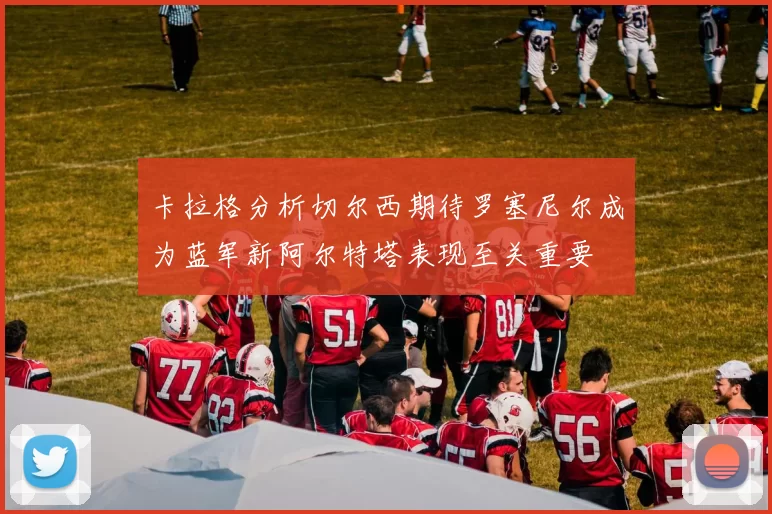 卡拉格分析切尔西期待罗塞尼尔成为蓝军新阿尔特塔表现至关重要