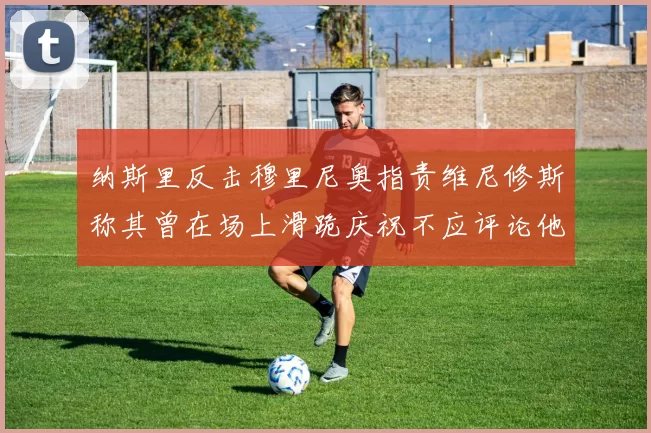 纳斯里反击穆里尼奥指责维尼修斯称其曾在场上滑跪庆祝不应评论他人
