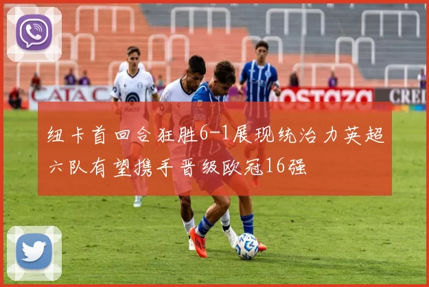 纽卡首回合狂胜6-1展现统治力英超六队有望携手晋级欧冠16强