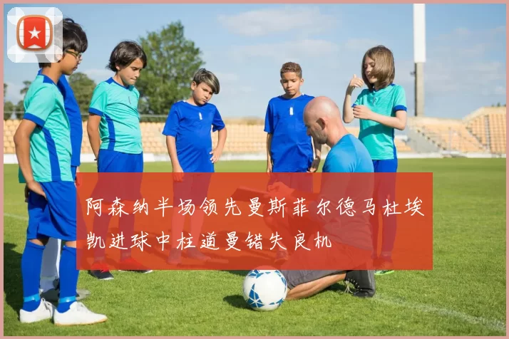 阿森纳半场领先曼斯菲尔德马杜埃凯进球中柱道曼错失良机