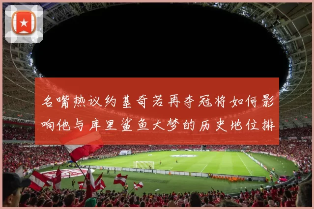 名嘴热议约基奇若再夺冠将如何影响他与库里鲨鱼大梦的历史地位排名